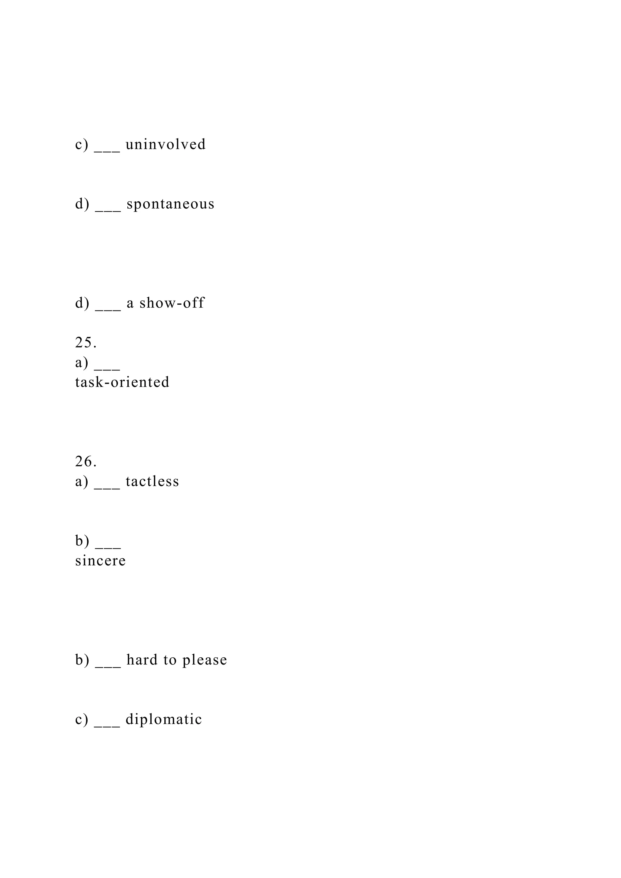 c) ___ uninvolved
d) ___ spontaneous
d) ___ a show-off
25.
a) ___
task-oriented
26.
a) ___ tactless
b) ___
sincere
b) ___ hard to please
c) ___ diplomatic
 