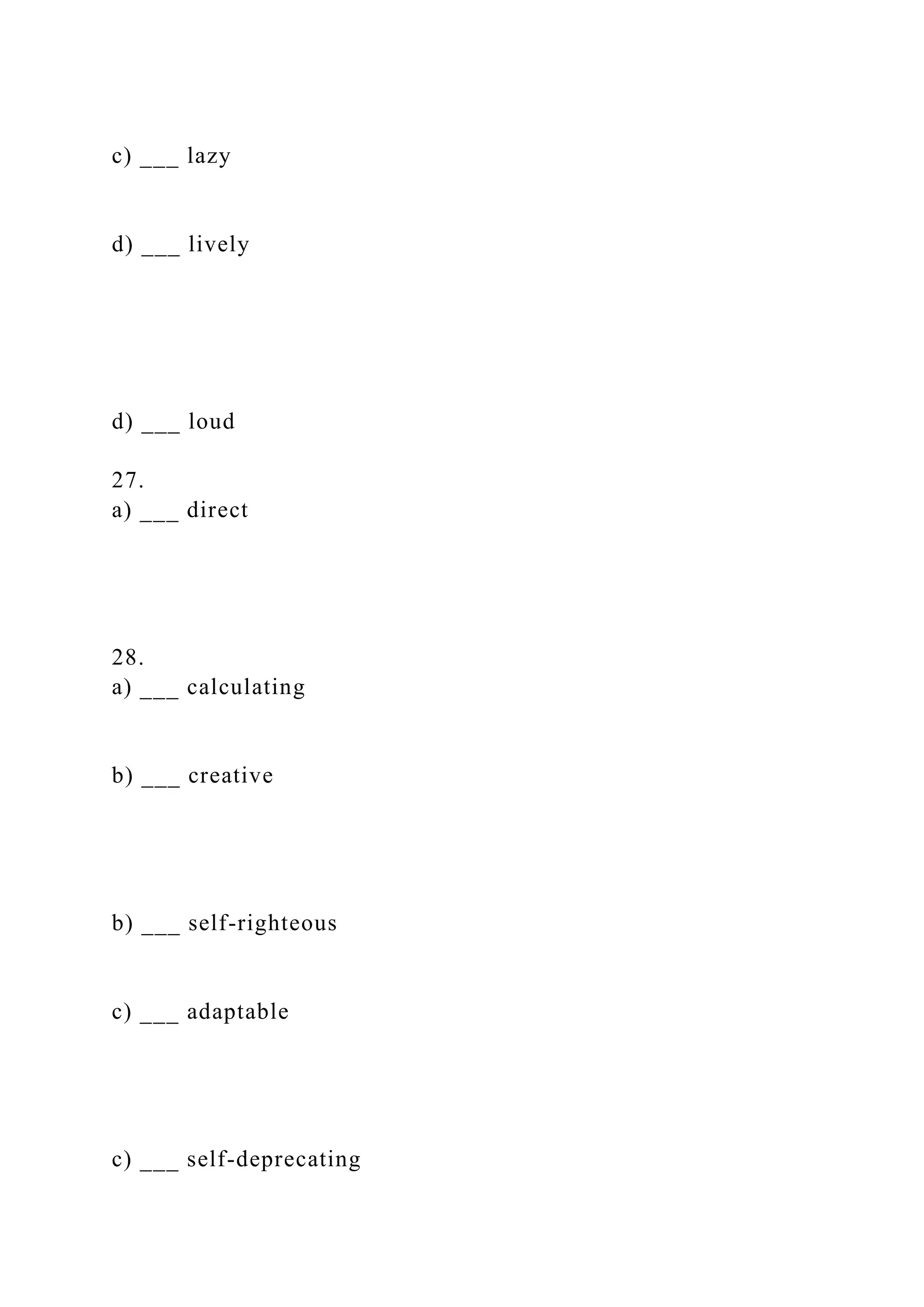c) ___ lazy
d) ___ lively
d) ___ loud
27.
a) ___ direct
28.
a) ___ calculating
b) ___ creative
b) ___ self-righteous
c) ___ adaptable
c) ___ self-deprecating
 