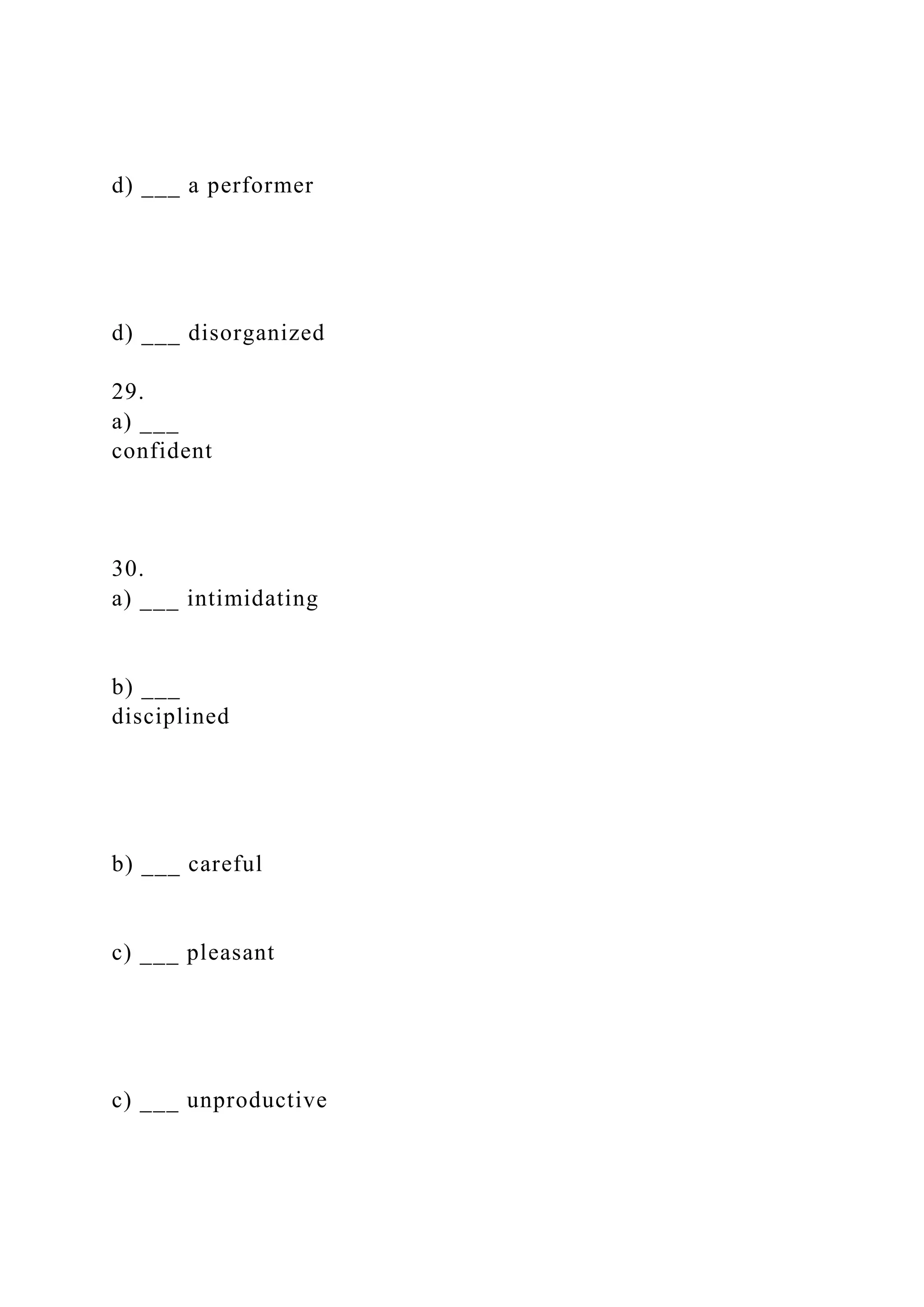 d) ___ a performer
d) ___ disorganized
29.
a) ___
confident
30.
a) ___ intimidating
b) ___
disciplined
b) ___ careful
c) ___ pleasant
c) ___ unproductive
 