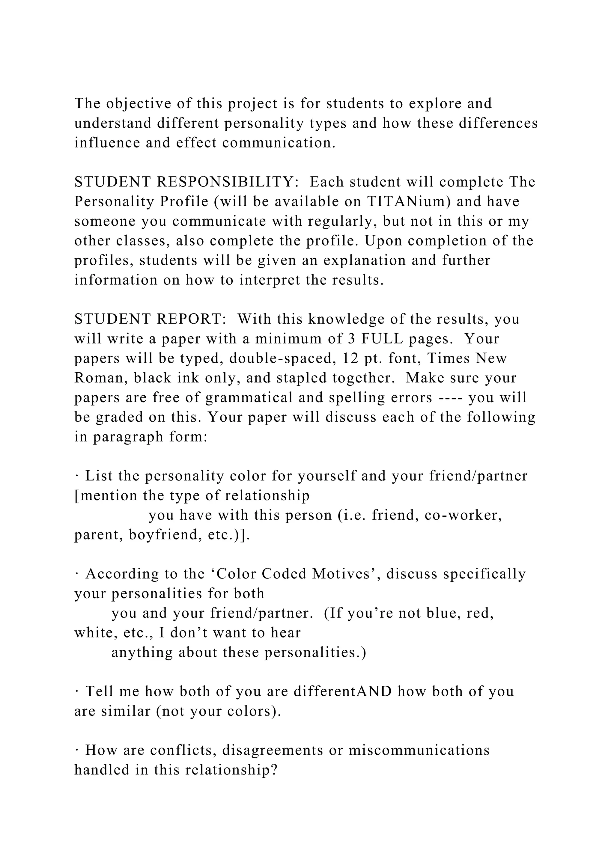The objective of this project is for students to explore and
understand different personality types and how these differences
influence and effect communication.
STUDENT RESPONSIBILITY: Each student will complete The
Personality Profile (will be available on TITANium) and have
someone you communicate with regularly, but not in this or my
other classes, also complete the profile. Upon completion of the
profiles, students will be given an explanation and further
information on how to interpret the results.
STUDENT REPORT: With this knowledge of the results, you
will write a paper with a minimum of 3 FULL pages. Your
papers will be typed, double-spaced, 12 pt. font, Times New
Roman, black ink only, and stapled together. Make sure your
papers are free of grammatical and spelling errors ---- you will
be graded on this. Your paper will discuss each of the following
in paragraph form:
· List the personality color for yourself and your friend/partner
[mention the type of relationship
you have with this person (i.e. friend, co-worker,
parent, boyfriend, etc.)].
· According to the ‘Color Coded Motives’, discuss specifically
your personalities for both
you and your friend/partner. (If you’re not blue, red,
white, etc., I don’t want to hear
anything about these personalities.)
· Tell me how both of you are differentAND how both of you
are similar (not your colors).
· How are conflicts, disagreements or miscommunications
handled in this relationship?
 