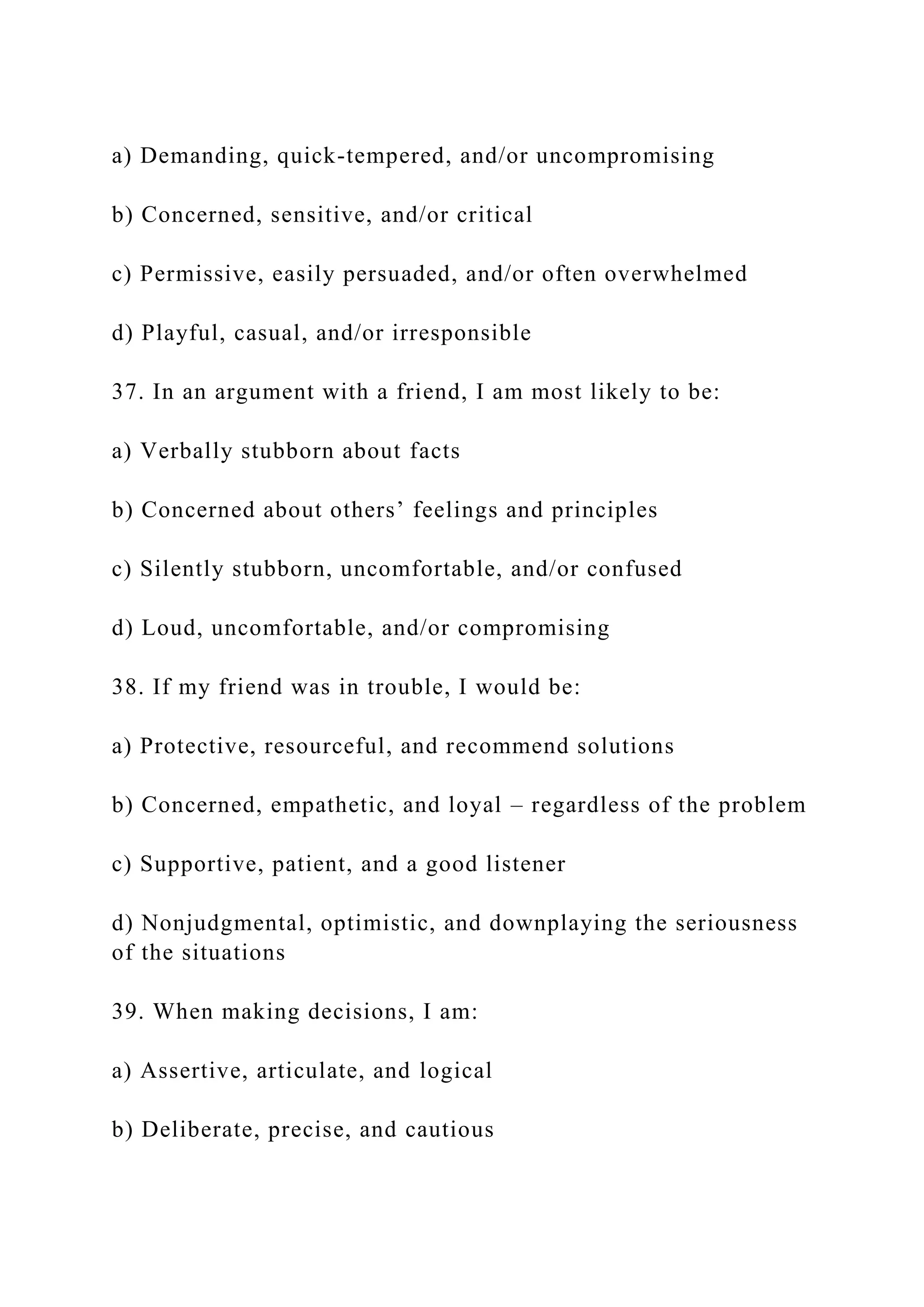 a) Demanding, quick-tempered, and/or uncompromising
b) Concerned, sensitive, and/or critical
c) Permissive, easily persuaded, and/or often overwhelmed
d) Playful, casual, and/or irresponsible
37. In an argument with a friend, I am most likely to be:
a) Verbally stubborn about facts
b) Concerned about others’ feelings and principles
c) Silently stubborn, uncomfortable, and/or confused
d) Loud, uncomfortable, and/or compromising
38. If my friend was in trouble, I would be:
a) Protective, resourceful, and recommend solutions
b) Concerned, empathetic, and loyal – regardless of the problem
c) Supportive, patient, and a good listener
d) Nonjudgmental, optimistic, and downplaying the seriousness
of the situations
39. When making decisions, I am:
a) Assertive, articulate, and logical
b) Deliberate, precise, and cautious
 