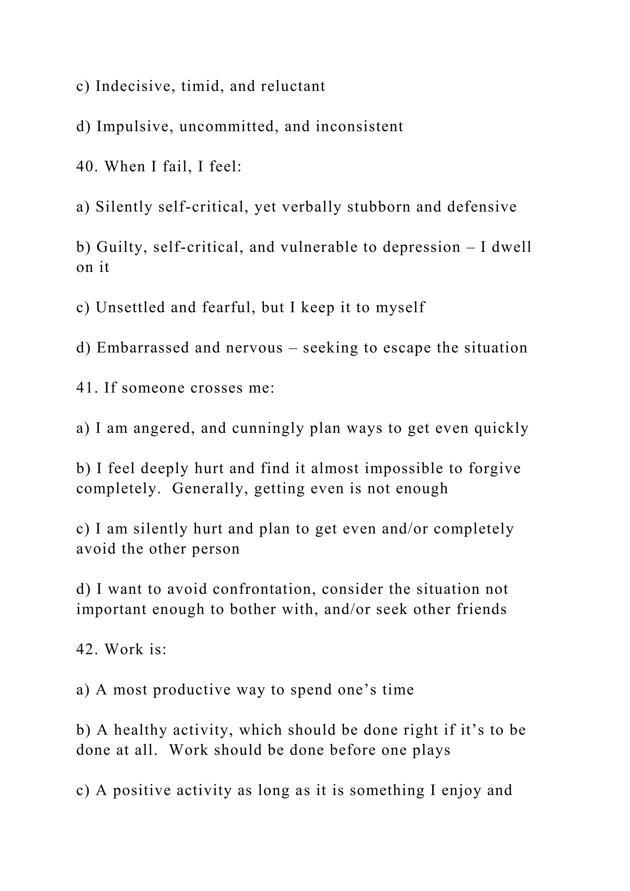 c) Indecisive, timid, and reluctant
d) Impulsive, uncommitted, and inconsistent
40. When I fail, I feel:
a) Silently self-critical, yet verbally stubborn and defensive
b) Guilty, self-critical, and vulnerable to depression – I dwell
on it
c) Unsettled and fearful, but I keep it to myself
d) Embarrassed and nervous – seeking to escape the situation
41. If someone crosses me:
a) I am angered, and cunningly plan ways to get even quickly
b) I feel deeply hurt and find it almost impossible to forgive
completely. Generally, getting even is not enough
c) I am silently hurt and plan to get even and/or completely
avoid the other person
d) I want to avoid confrontation, consider the situation not
important enough to bother with, and/or seek other friends
42. Work is:
a) A most productive way to spend one’s time
b) A healthy activity, which should be done right if it’s to be
done at all. Work should be done before one plays
c) A positive activity as long as it is something I enjoy and
 