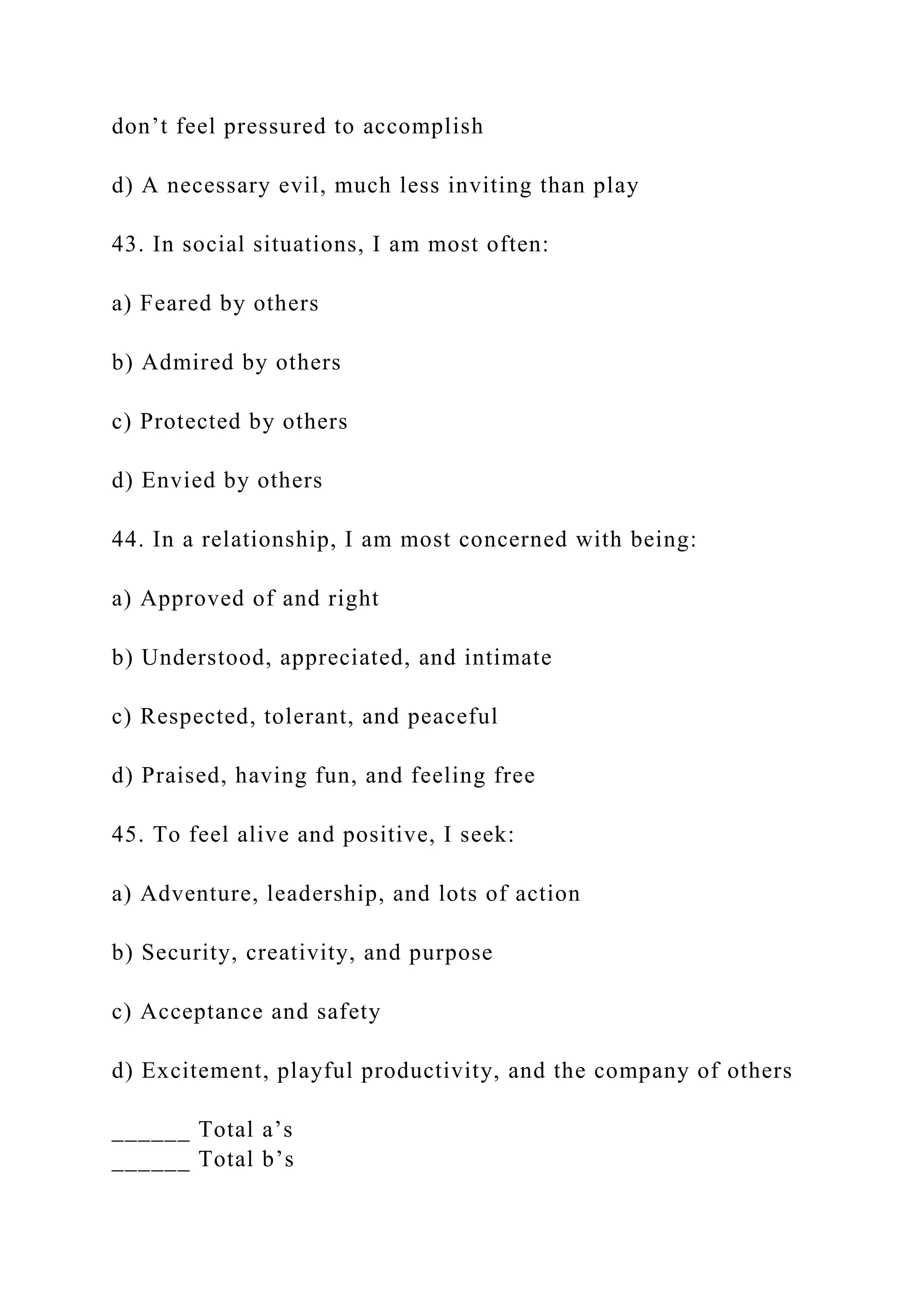 don’t feel pressured to accomplish
d) A necessary evil, much less inviting than play
43. In social situations, I am most often:
a) Feared by others
b) Admired by others
c) Protected by others
d) Envied by others
44. In a relationship, I am most concerned with being:
a) Approved of and right
b) Understood, appreciated, and intimate
c) Respected, tolerant, and peaceful
d) Praised, having fun, and feeling free
45. To feel alive and positive, I seek:
a) Adventure, leadership, and lots of action
b) Security, creativity, and purpose
c) Acceptance and safety
d) Excitement, playful productivity, and the company of others
______ Total a’s
______ Total b’s
 