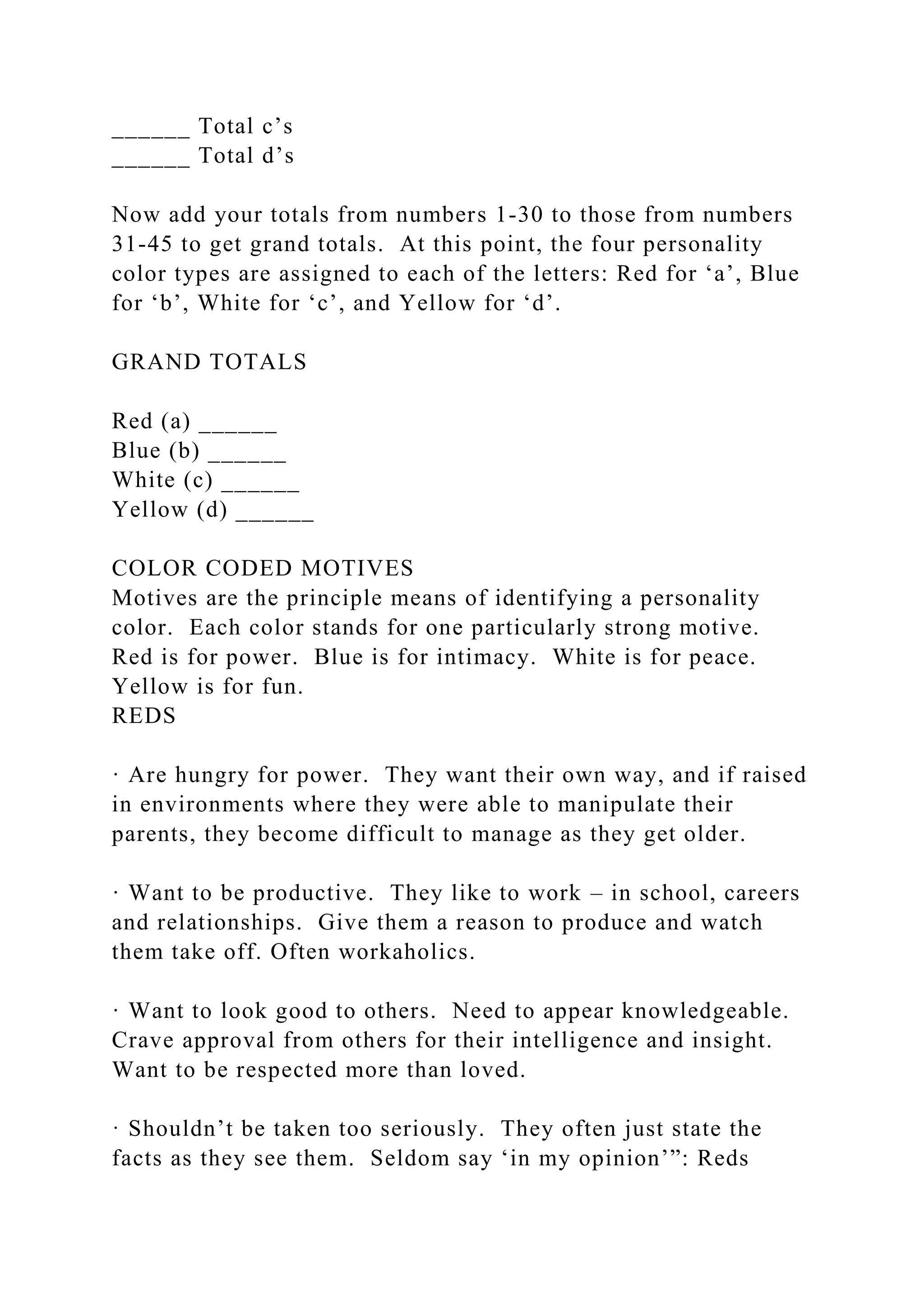 ______ Total c’s
______ Total d’s
Now add your totals from numbers 1-30 to those from numbers
31-45 to get grand totals. At this point, the four personality
color types are assigned to each of the letters: Red for ‘a’, Blue
for ‘b’, White for ‘c’, and Yellow for ‘d’.
GRAND TOTALS
Red (a) ______
Blue (b) ______
White (c) ______
Yellow (d) ______
COLOR CODED MOTIVES
Motives are the principle means of identifying a personality
color. Each color stands for one particularly strong motive.
Red is for power. Blue is for intimacy. White is for peace.
Yellow is for fun.
REDS
· Are hungry for power. They want their own way, and if raised
in environments where they were able to manipulate their
parents, they become difficult to manage as they get older.
· Want to be productive. They like to work – in school, careers
and relationships. Give them a reason to produce and watch
them take off. Often workaholics.
· Want to look good to others. Need to appear knowledgeable.
Crave approval from others for their intelligence and insight.
Want to be respected more than loved.
· Shouldn’t be taken too seriously. They often just state the
facts as they see them. Seldom say ‘in my opinion’”: Reds
 