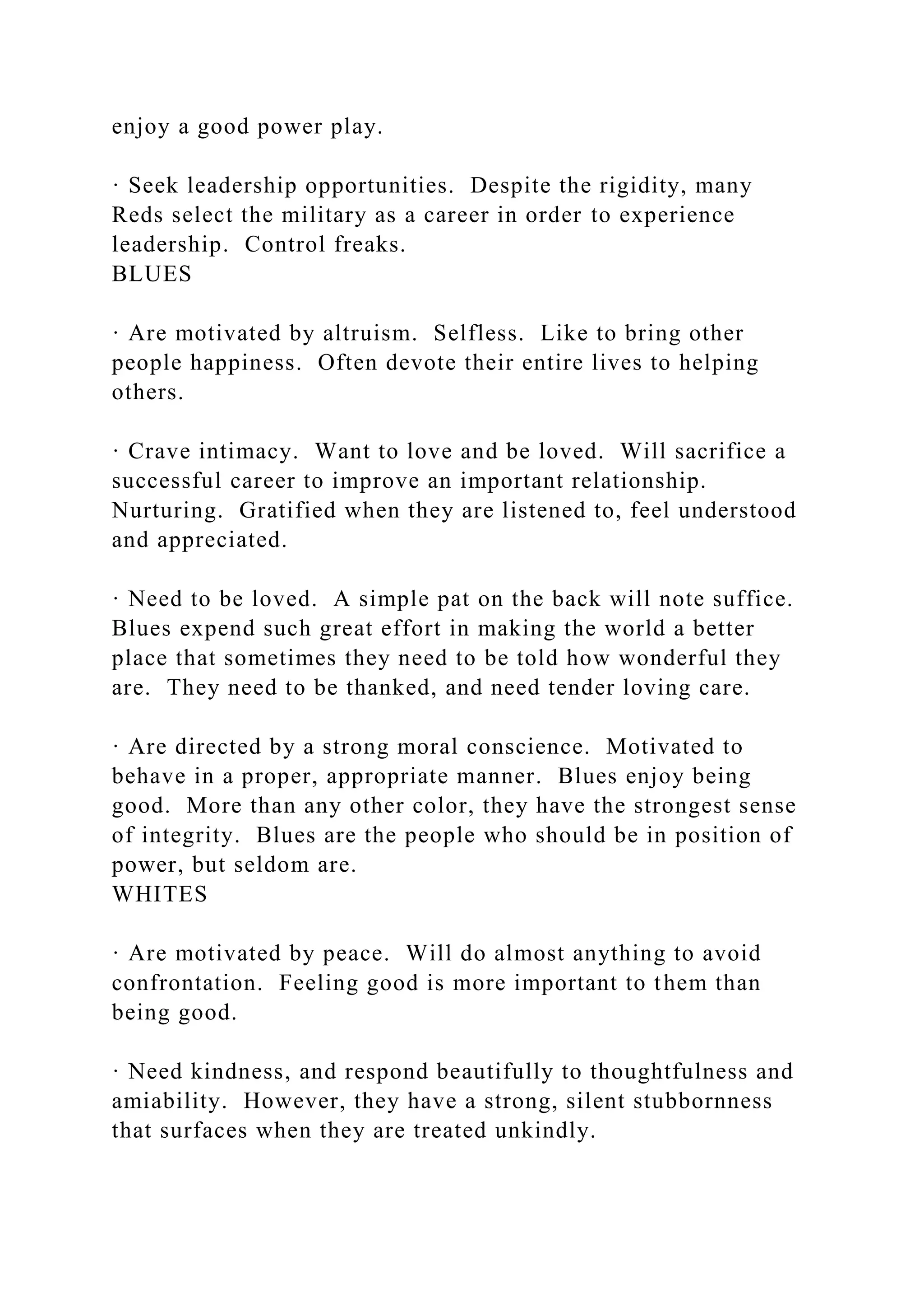 enjoy a good power play.
· Seek leadership opportunities. Despite the rigidity, many
Reds select the military as a career in order to experience
leadership. Control freaks.
BLUES
· Are motivated by altruism. Selfless. Like to bring other
people happiness. Often devote their entire lives to helping
others.
· Crave intimacy. Want to love and be loved. Will sacrifice a
successful career to improve an important relationship.
Nurturing. Gratified when they are listened to, feel understood
and appreciated.
· Need to be loved. A simple pat on the back will note suffice.
Blues expend such great effort in making the world a better
place that sometimes they need to be told how wonderful they
are. They need to be thanked, and need tender loving care.
· Are directed by a strong moral conscience. Motivated to
behave in a proper, appropriate manner. Blues enjoy being
good. More than any other color, they have the strongest sense
of integrity. Blues are the people who should be in position of
power, but seldom are.
WHITES
· Are motivated by peace. Will do almost anything to avoid
confrontation. Feeling good is more important to them than
being good.
· Need kindness, and respond beautifully to thoughtfulness and
amiability. However, they have a strong, silent stubbornness
that surfaces when they are treated unkindly.
 