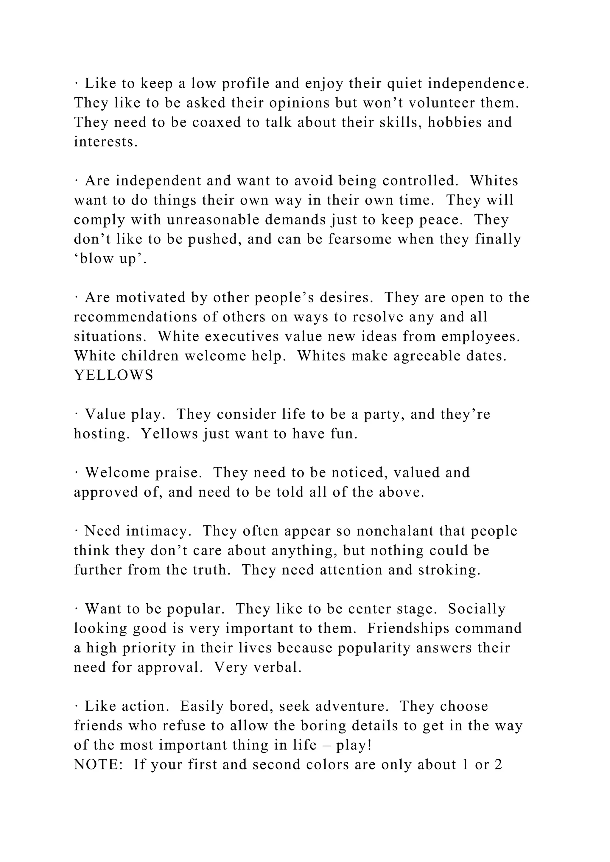 · Like to keep a low profile and enjoy their quiet independence.
They like to be asked their opinions but won’t volunteer them.
They need to be coaxed to talk about their skills, hobbies and
interests.
· Are independent and want to avoid being controlled. Whites
want to do things their own way in their own time. They will
comply with unreasonable demands just to keep peace. They
don’t like to be pushed, and can be fearsome when they finally
‘blow up’.
· Are motivated by other people’s desires. They are open to the
recommendations of others on ways to resolve any and all
situations. White executives value new ideas from employees.
White children welcome help. Whites make agreeable dates.
YELLOWS
· Value play. They consider life to be a party, and they’re
hosting. Yellows just want to have fun.
· Welcome praise. They need to be noticed, valued and
approved of, and need to be told all of the above.
· Need intimacy. They often appear so nonchalant that people
think they don’t care about anything, but nothing could be
further from the truth. They need attention and stroking.
· Want to be popular. They like to be center stage. Socially
looking good is very important to them. Friendships command
a high priority in their lives because popularity answers their
need for approval. Very verbal.
· Like action. Easily bored, seek adventure. They choose
friends who refuse to allow the boring details to get in the way
of the most important thing in life – play!
NOTE: If your first and second colors are only about 1 or 2
 