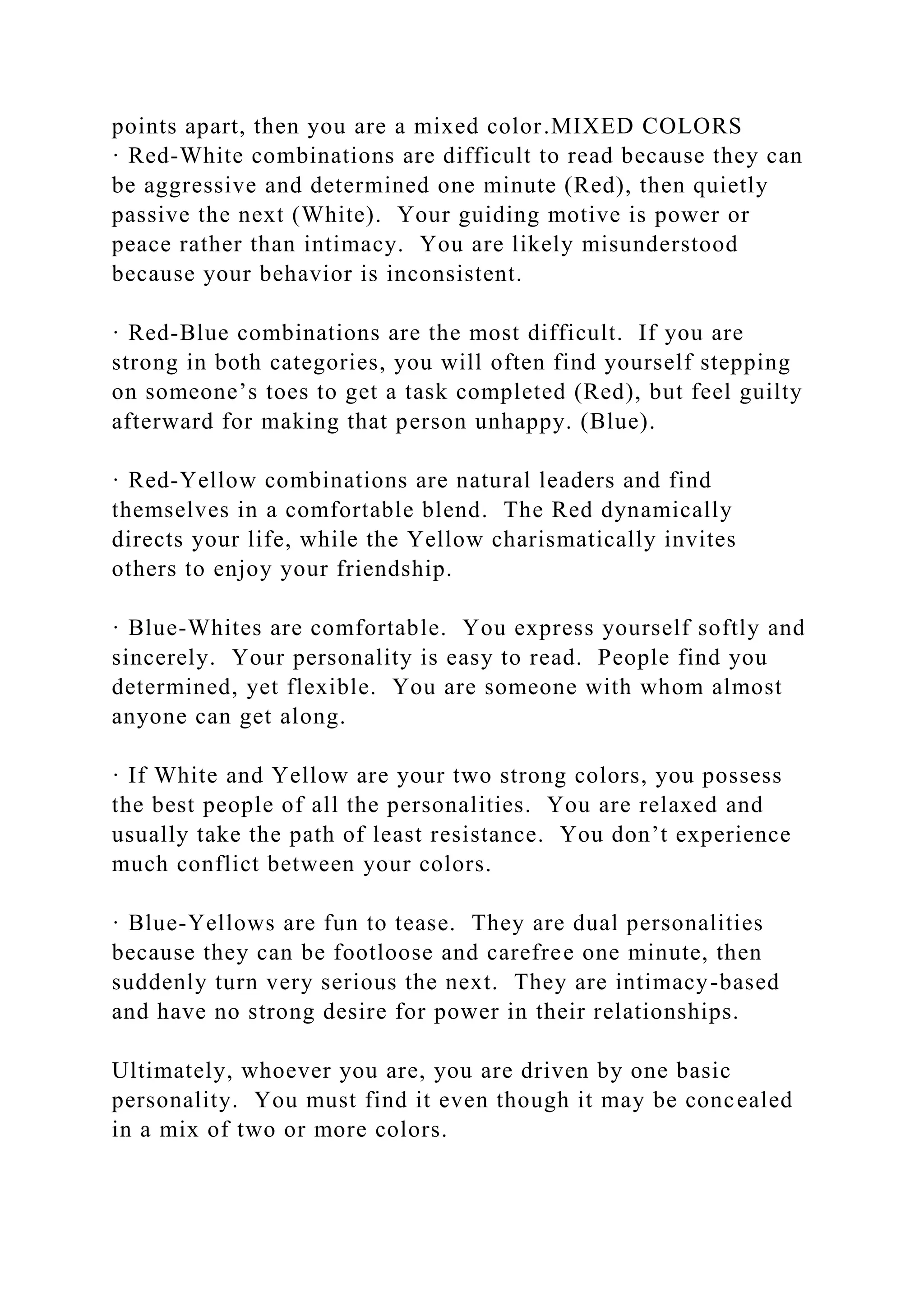 points apart, then you are a mixed color.MIXED COLORS
· Red-White combinations are difficult to read because they can
be aggressive and determined one minute (Red), then quietly
passive the next (White). Your guiding motive is power or
peace rather than intimacy. You are likely misunderstood
because your behavior is inconsistent.
· Red-Blue combinations are the most difficult. If you are
strong in both categories, you will often find yourself stepping
on someone’s toes to get a task completed (Red), but feel guilty
afterward for making that person unhappy. (Blue).
· Red-Yellow combinations are natural leaders and find
themselves in a comfortable blend. The Red dynamically
directs your life, while the Yellow charismatically invites
others to enjoy your friendship.
· Blue-Whites are comfortable. You express yourself softly and
sincerely. Your personality is easy to read. People find you
determined, yet flexible. You are someone with whom almost
anyone can get along.
· If White and Yellow are your two strong colors, you possess
the best people of all the personalities. You are relaxed and
usually take the path of least resistance. You don’t experience
much conflict between your colors.
· Blue-Yellows are fun to tease. They are dual personalities
because they can be footloose and carefree one minute, then
suddenly turn very serious the next. They are intimacy-based
and have no strong desire for power in their relationships.
Ultimately, whoever you are, you are driven by one basic
personality. You must find it even though it may be concealed
in a mix of two or more colors.
 