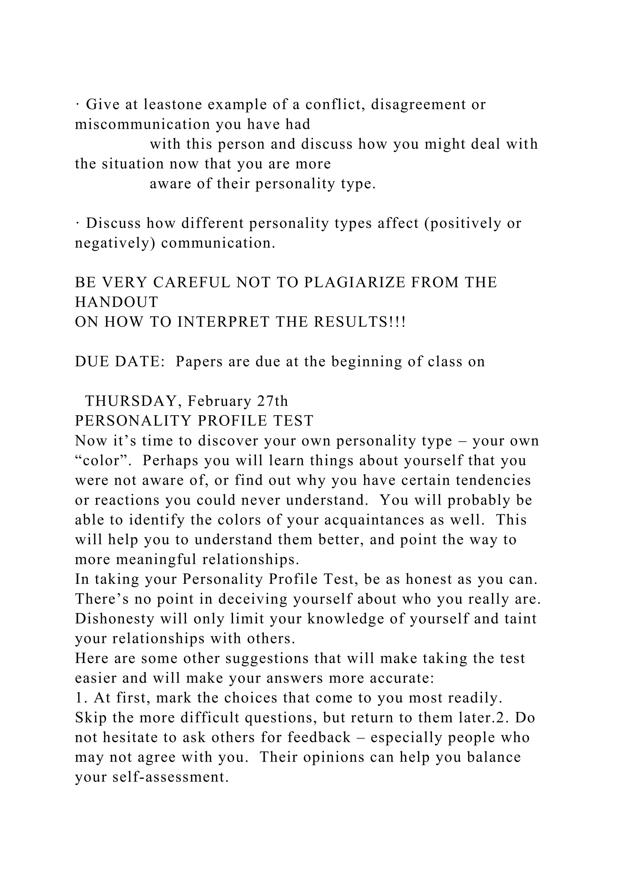 · Give at leastone example of a conflict, disagreement or
miscommunication you have had
with this person and discuss how you might deal with
the situation now that you are more
aware of their personality type.
· Discuss how different personality types affect (positively or
negatively) communication.
BE VERY CAREFUL NOT TO PLAGIARIZE FROM THE
HANDOUT
ON HOW TO INTERPRET THE RESULTS!!!
DUE DATE: Papers are due at the beginning of class on
THURSDAY, February 27th
PERSONALITY PROFILE TEST
Now it’s time to discover your own personality type – your own
“color”. Perhaps you will learn things about yourself that you
were not aware of, or find out why you have certain tendencies
or reactions you could never understand. You will probably be
able to identify the colors of your acquaintances as well. This
will help you to understand them better, and point the way to
more meaningful relationships.
In taking your Personality Profile Test, be as honest as you can.
There’s no point in deceiving yourself about who you really are.
Dishonesty will only limit your knowledge of yourself and taint
your relationships with others.
Here are some other suggestions that will make taking the test
easier and will make your answers more accurate:
1. At first, mark the choices that come to you most readily.
Skip the more difficult questions, but return to them later.2. Do
not hesitate to ask others for feedback – especially people who
may not agree with you. Their opinions can help you balance
your self-assessment.
 