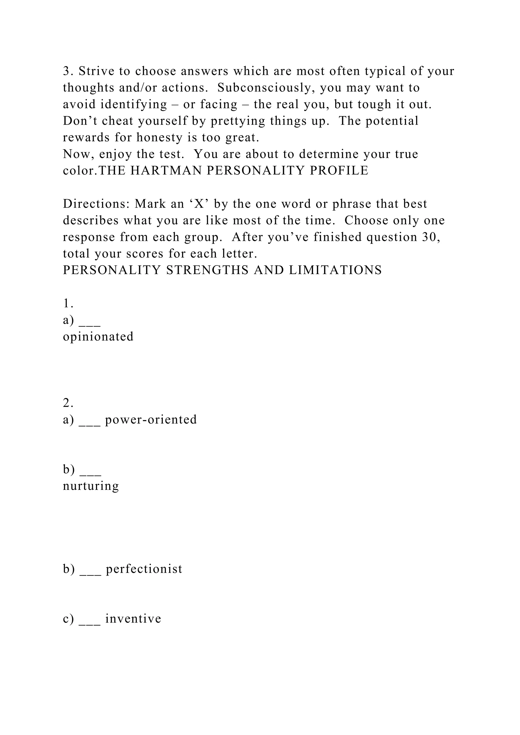 3. Strive to choose answers which are most often typical of your
thoughts and/or actions. Subconsciously, you may want to
avoid identifying – or facing – the real you, but tough it out.
Don’t cheat yourself by prettying things up. The potential
rewards for honesty is too great.
Now, enjoy the test. You are about to determine your true
color.THE HARTMAN PERSONALITY PROFILE
Directions: Mark an ‘X’ by the one word or phrase that best
describes what you are like most of the time. Choose only one
response from each group. After you’ve finished question 30,
total your scores for each letter.
PERSONALITY STRENGTHS AND LIMITATIONS
1.
a) ___
opinionated
2.
a) ___ power-oriented
b) ___
nurturing
b) ___ perfectionist
c) ___ inventive
 