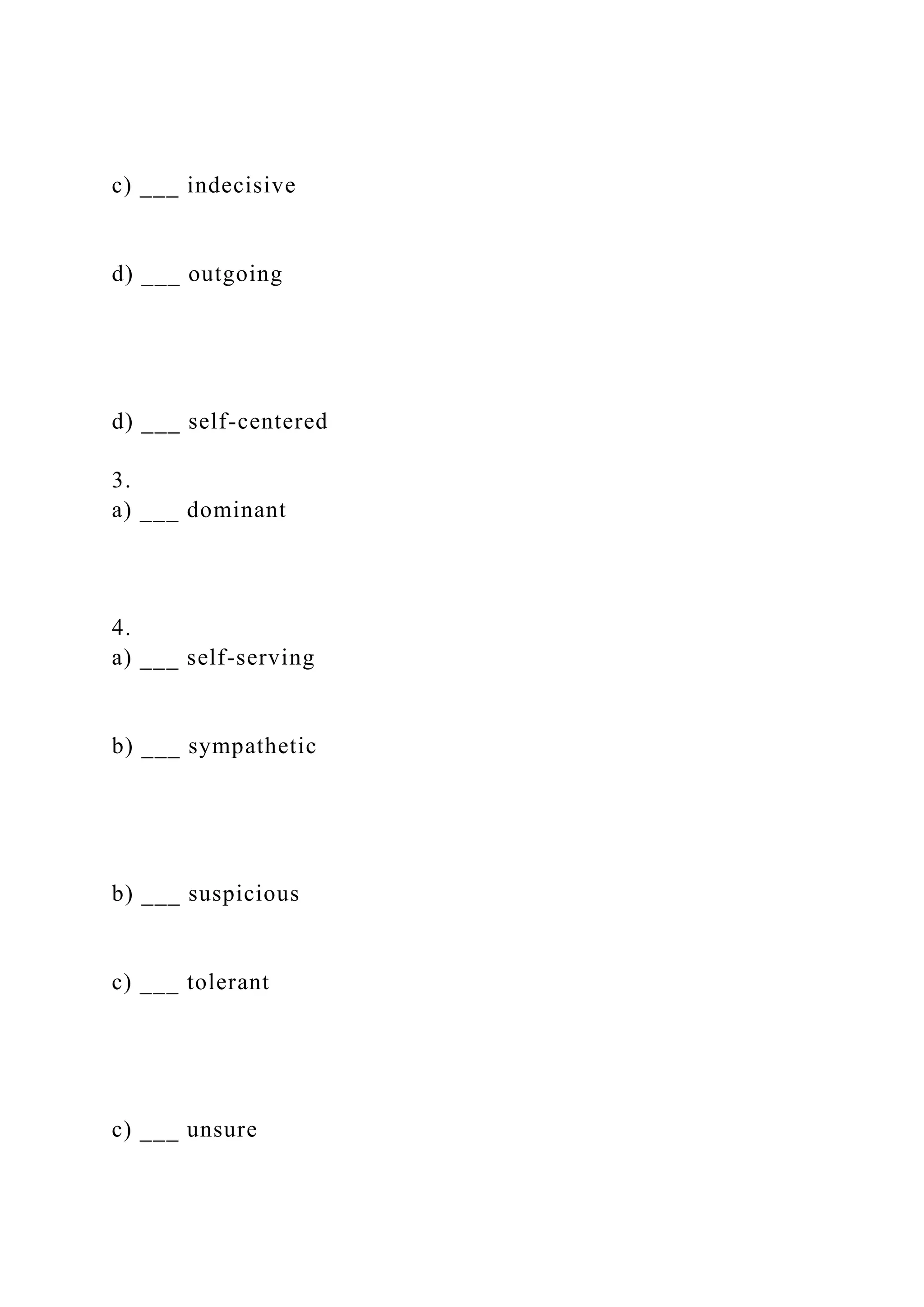 c) ___ indecisive
d) ___ outgoing
d) ___ self-centered
3.
a) ___ dominant
4.
a) ___ self-serving
b) ___ sympathetic
b) ___ suspicious
c) ___ tolerant
c) ___ unsure
 