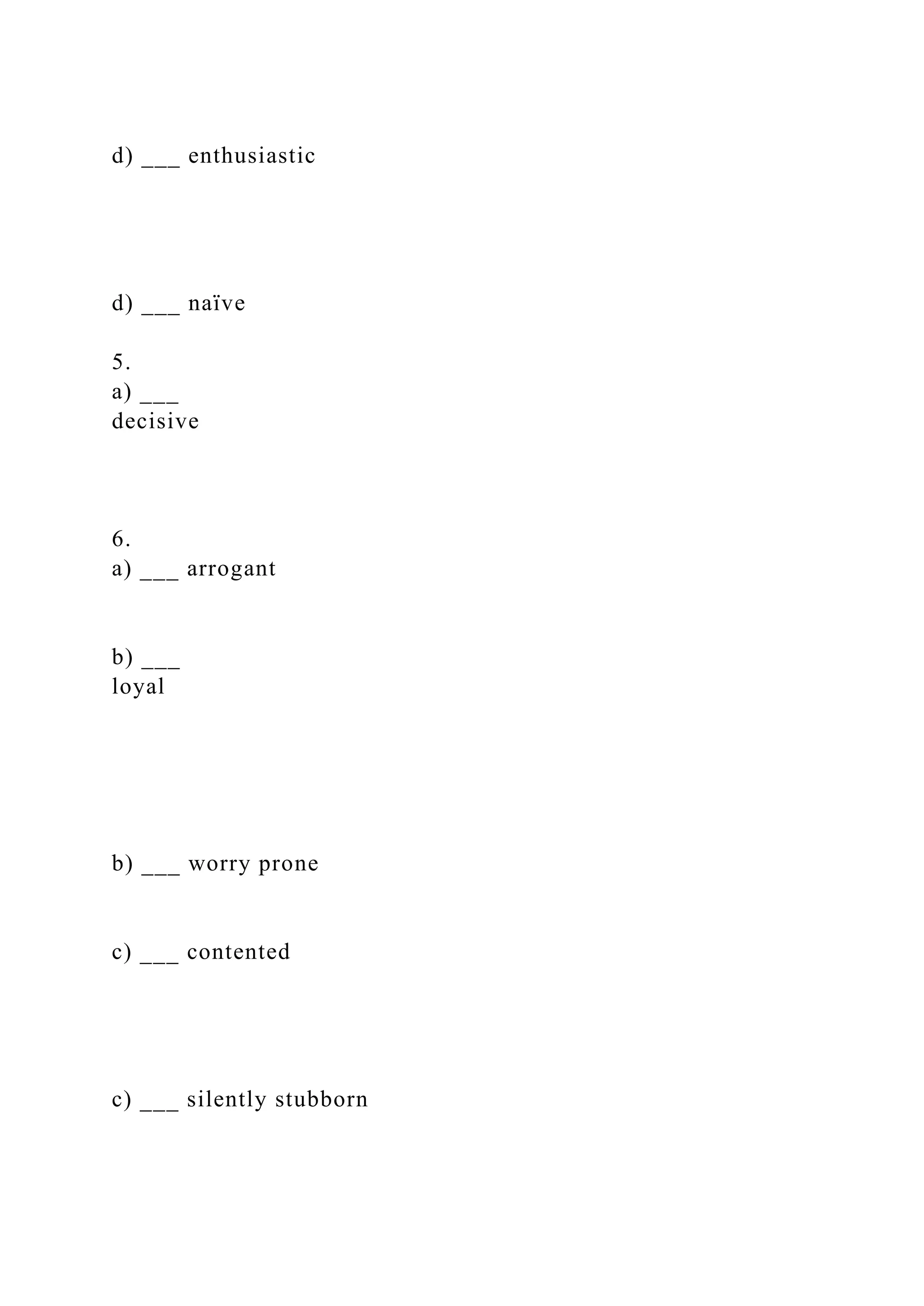 d) ___ enthusiastic
d) ___ naïve
5.
a) ___
decisive
6.
a) ___ arrogant
b) ___
loyal
b) ___ worry prone
c) ___ contented
c) ___ silently stubborn
 