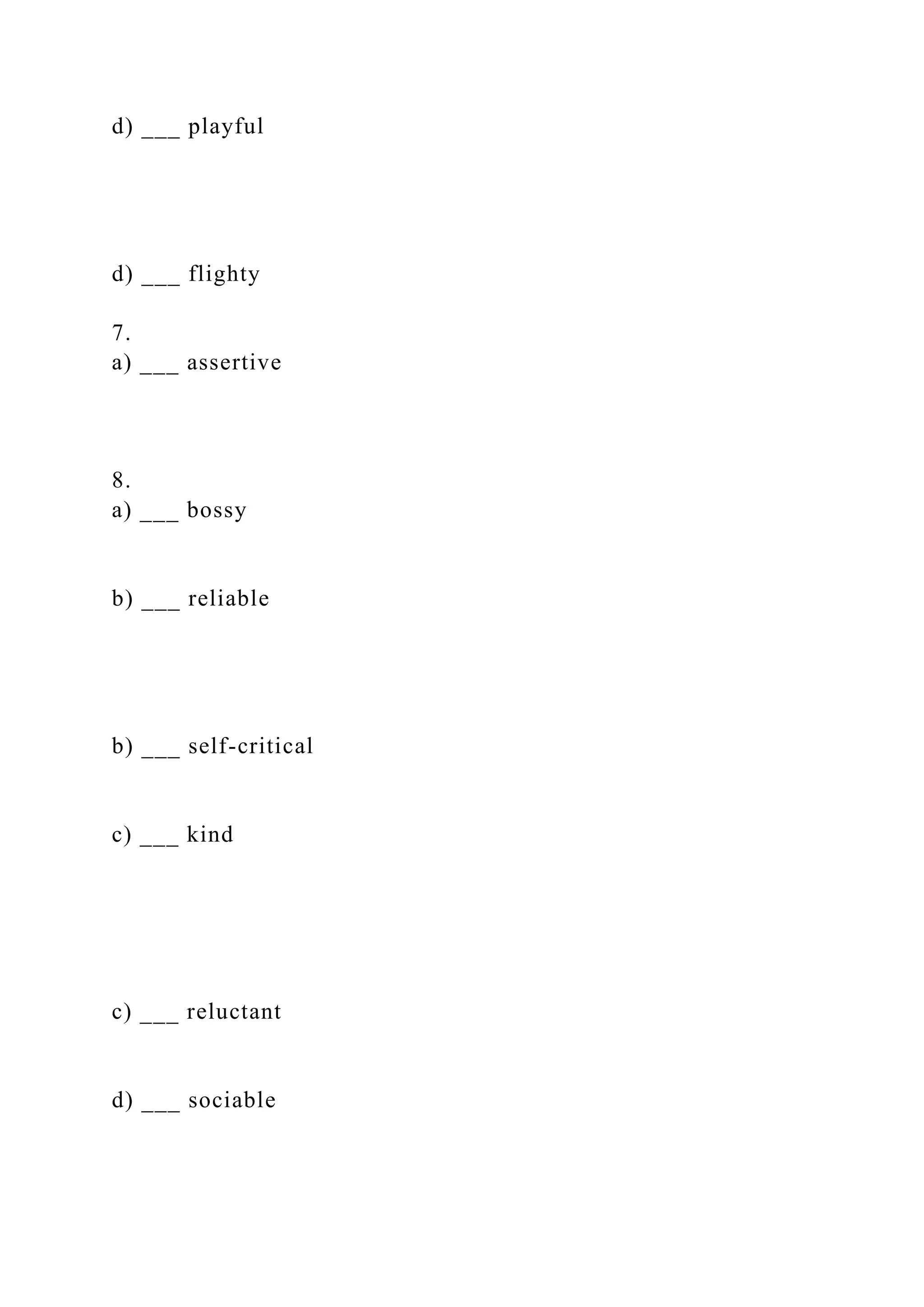 d) ___ playful
d) ___ flighty
7.
a) ___ assertive
8.
a) ___ bossy
b) ___ reliable
b) ___ self-critical
c) ___ kind
c) ___ reluctant
d) ___ sociable
 