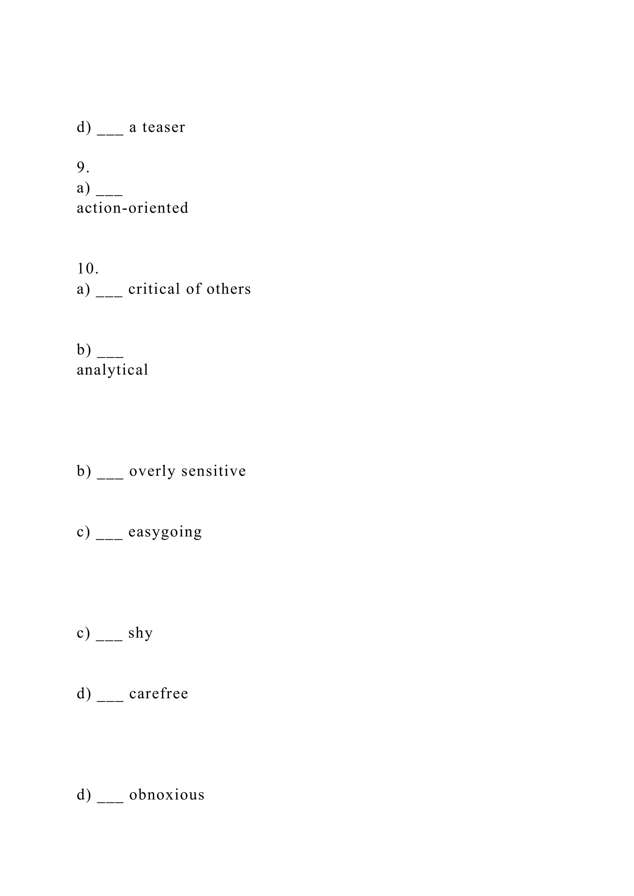 d) ___ a teaser
9.
a) ___
action-oriented
10.
a) ___ critical of others
b) ___
analytical
b) ___ overly sensitive
c) ___ easygoing
c) ___ shy
d) ___ carefree
d) ___ obnoxious
 