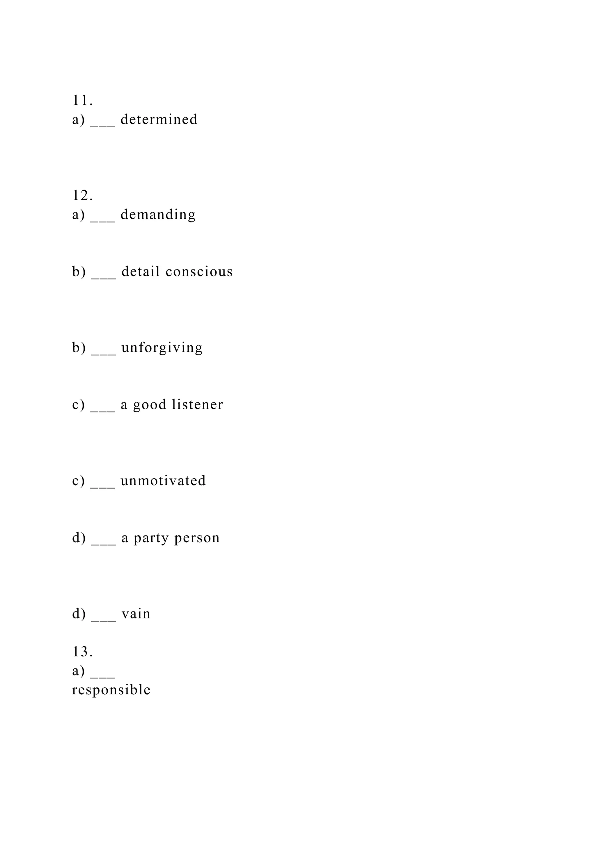 11.
a) ___ determined
12.
a) ___ demanding
b) ___ detail conscious
b) ___ unforgiving
c) ___ a good listener
c) ___ unmotivated
d) ___ a party person
d) ___ vain
13.
a) ___
responsible
 