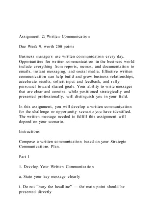 Assignment 2: Written Communication
Due Week 9, worth 200 points
Business managers use written communication every day.
Opportunities for written communication in the business world
include everything from reports, memos, and documentation to
emails, instant messaging, and social media. Effective written
communication can help build and grow business relationships,
accelerate results, solicit input and feedback, and rally
personnel toward shared goals. Your ability to write messages
that are clear and concise, while positioned strategically and
presented professionally, will distinguish you in your field.
In this assignment, you will develop a written communication
for the challenge or opportunity scenario you have identified.
The written message needed to fulfill this assignment will
depend on your scenario.
Instructions
Compose a written communication based on your Strategic
Communications Plan.
Part 1
1. Develop Your Written Communication
a. State your key message clearly
i. Do not “bury the headline” — the main point should be
presented directly
 