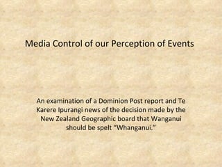 Media Control of our Perception of Events An examination of a Dominion Post report and Te Karere Ipurangi news of the decision made by the New Zealand Geographic board that Wanganui should be spelt “Whanganui.” 