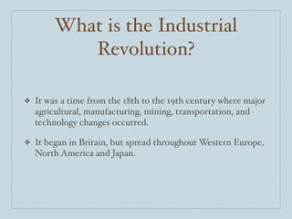 What is the Industrial
            Revolution?

❖   It was a time from the 18th to the 19th century where major
    agricultural, manufacturing, mining, transportation, and
    technology changes occurred.

❖   It began in Britain, but spread throughout Western Europe,
    North America and Japan.
 