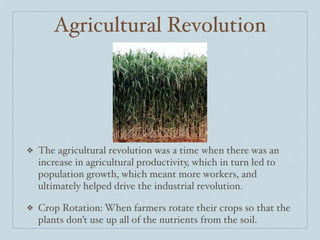 Agricultural Revolution




❖   The agricultural revolution was a time when there was an
    increase in agricultural productivity, which in turn led to
    population growth, which meant more workers, and
    ultimately helped drive the industrial revolution.

❖   Crop Rotation: When farmers rotate their crops so that the
    plants don’t use up all of the nutrients from the soil.
 