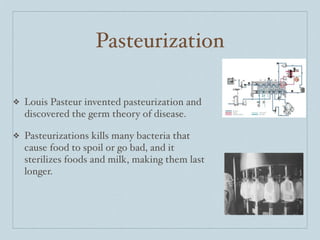 Pasteurization

❖   Louis Pasteur invented pasteurization and
    discovered the germ theory of disease.

❖   Pasteurizations kills many bacteria that
    cause food to spoil or go bad, and it
    sterilizes foods and milk, making them last
    longer.
 