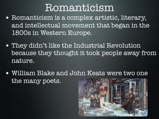 Romanticism
• Romanticism is a complex artistic, literary,
  and intellectual movement that began in the
  1800s in Western Europe.

• They didn’t like the Industrial Revolution
  because they thought it took people away from
  nature.
• William Blake and John Keats were two one
  the many poets.
 
