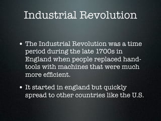 Industrial Revolution

• The Industrial Revolution was a time
  period during the late 1700s in
  England when people replaced hand-
  tools with machines that were much
  more efﬁcient.
• It started in england but quickly
  spread to other countries like the U.S.
 