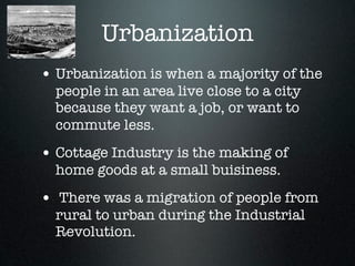 Urbanization
• Urbanization is when a majority of the
  people in an area live close to a city
  because they want a job, or want to
  commute less.
• Cottage Industry is the making of
  home goods at a small buisiness.
• There was a migration of people from
  rural to urban during the Industrial
  Revolution.
 