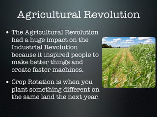 Agricultural Revolution
• The Agricultural Revolution
  had a huge impact on the
  Industrial Revolution
  because it inspired people to
  make better things and
  create faster machines.
• Crop Rotation is when you
  plant something different on
  the same land the next year.
 