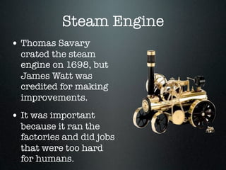 Steam Engine
• Thomas Savary
  crated the steam
  engine on 1698, but
  James Watt was
  credited for making
  improvements.
• It was important
  because it ran the
  factories and did jobs
  that were too hard
  for humans.
 