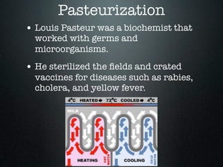 Pasteurization
• Louis Pasteur was a biochemist that
  worked with germs and
  microorganisms.
• He sterilized the ﬁelds and crated
  vaccines for diseases such as rabies,
  cholera, and yellow fever.
 