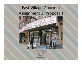 East	
  Village	
  Gourmet	
  
Assignment	
  3:	
  Proposals	
  




            Amanda	
  Isaac	
  
              Jenny	
  Kim	
  
              Yiling	
  Yeh	
  
            Jordan	
  Zeman	
  
 