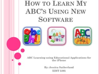 HOW TO LEARN MY
ABC’S USING NEW
   SOFTWARE




ABC Learning using Educational Applications for
                 the iPhone

            By: Jessica Sutherland
                  EDIT 5395
 