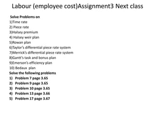 Labour (employee cost)Assignment3 Next class Solve Problems on 1)Time rate 2) Piece rate 3)Halsey premium 4) Halsey weir plan 5)Rowan plan 6)Taylor’s differential piece rate system 7)Merrick’s differential piece rate system 8)Gantt’s task and bonus plan 9)Emerson’s efficiency plan 10) Bedaux  plan Solve the following problems Problem 7 page 3.65 Problem 9 page 3.65 Problem 10 page 3.65 Problem 13 page 3.66 Problem 17 page 3.67 