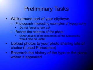 Preliminary Tasks
•   Walk around part of your city/town
    –   Photograph interesting examples of typography
        •   Do not forget to look up!
    –   Record the address of the photo
        •   Other details of the placement of the typography
            would also be useful
•   Upload photos to your photo sharing site of
    choice (I used Panoramio)
•   Research the history of the type or the place
    where it appeared
 