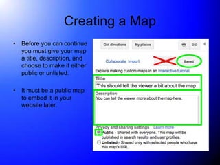 Creating a Map
• Before you can continue
  you must give your map
  a title, description, and
  choose to make it either
  public or unlisted.

• It must be a public map
  to embed it in your
  website later.
 