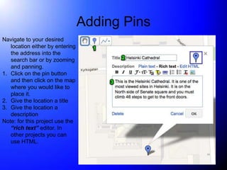 Adding Pins
Navigate to your desired
   location either by entering
   the address into the
   search bar or by zooming
   and panning.
1. Click on the pin button
   and then click on the map
   where you would like to
   place it.
2. Give the location a title
3. Give the location a
   description
Note: for this project use the
   “rich text” editor. In
   other projects you can
   use HTML.
 