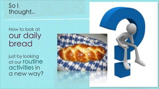 So I
thought..

How to look at
our daily
bread
just by looking
at our routine
activities in
a new way?
 