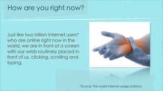 How are you right now?


Just like two billion internet users*
who are online right now in the
world, we are in front of a screen
with our wrists routinely placed in
front of us, clicking, scrolling and
typing.




                                        *Source: The world internet usage statistics
 