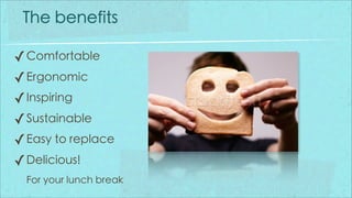 The benefits

✓ Comfortable
✓ Ergonomic
✓ Inspiring
✓ Sustainable
✓ Easy to replace
✓ Delicious!
  For your lunch break
 