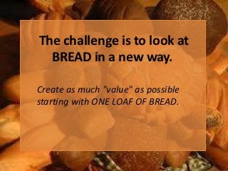 The challenge is to look at
  BREAD in a new way.

Create as much "value" as possible
starting with ONE LOAF OF BREAD.
 