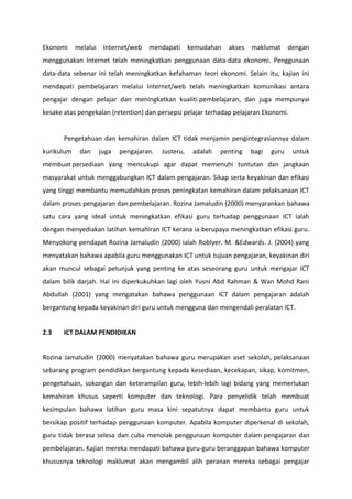 Ekonomi     melalui    Internet/web   mendapati       kemudahan   akses   maklumat      dengan
menggunakan Internet telah meningkatkan penggunaan data-data ekonomi. Penggunaan
data-data sebenar ini telah meningkatkan kefahaman teori ekonomi. Selain itu, kajian ini
mendapati pembelajaran melalui Internet/web telah meningkatkan komunikasi antara
pengajar dengan pelajar dan meningkatkan kualiti pembelajaran, dan juga mempunyai
kesake atas pengekalan (retention) dan persepsi pelajar terhadap pelajaran Ekonomi.


       Pengetahuan dan kemahiran dalam ICT tidak menjamin pengintegrasiannya dalam
kurikulum    dan      juga   pengajaran.   Justeru,    adalah   penting   bagi   guru    untuk
membuat persediaan yang mencukupi agar dapat memenuhi tuntutan dan jangkaan
masyarakat untuk menggabungkan ICT dalam pengajaran. Sikap serta keyakinan dan efikasi
yang tinggi membantu memudahkan proses peningkatan kemahiran dalam pelaksanaan ICT
dalam proses pengajaran dan pembelajaran. Rozina Jamaludin (2000) menyarankan bahawa
satu cara yang ideal untuk meningkatkan efikasi guru terhadap penggunaan ICT ialah
dengan menyediakan latihan kemahiran ICT kerana ia berupaya meningkatkan efikasi guru.
Menyokong pendapat Rozina Jamaludin (2000) ialah Roblyer. M. &Edwards. J. (2004) yang
menyatakan bahawa apabila guru menggunakan ICT untuk tujuan pengajaran, keyakinan diri
akan muncul sebagai petunjuk yang penting ke atas seseorang guru untuk mengajar ICT
dalam bilik darjah. Hal ini diperkukuhkan lagi oleh Yusni Abd Rahman & Wan Mohd Rani
Abdullah (2001) yang mengatakan bahawa penggunaan ICT dalam pengajaran adalah
bergantung kepada keyakinan diri guru untuk mengguna dan mengendali peralatan ICT.


2.3    ICT DALAM PENDIDIKAN


Rozina Jamaludin (2000) menyatakan bahawa guru merupakan aset sekolah, pelaksanaan
sebarang program pendidikan bergantung kepada kesediaan, kecekapan, sikap, komitmen,
pengetahuan, sokongan dan keterampilan guru, lebih-lebih lagi bidang yang memerlukan
kemahiran khusus seperti komputer dan teknologi. Para penyelidik telah membuat
kesimpulan bahawa latihan guru masa kini sepatutnya dapat membantu guru untuk
bersikap positif terhadap penggunaan komputer. Apabila komputer diperkenal di sekolah,
guru tidak berasa selesa dan cuba menolak penggunaan komputer dalam pengajaran dan
pembelajaran. Kajian mereka mendapati bahawa guru-guru beranggapan bahawa komputer
khususnya teknologi maklumat akan mengambil alih peranan mereka sebagai pengajar
 