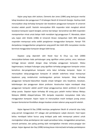 Kajian yang lepas oleh Jackson, Clements dan Jones (1984) yang bertujuan menilai
tahap kesedaran dan penggunaan IT di kalangan fakulti di Universiti Georgia. Hasilnya telah
menunjukkan sikap terhadap komputer dan kesedaran penggunaan komputer di universiti
tersebut adalah positif. Statistik menunjukkan 85% responden telah mengikuti aktiviti
kesedaran komputer seperti bengkel, seminar dan belajar bersendirian dan 86% responden
mempamerkan minat untuk belajar lebih mendalam lagi penggunaan IT. Manakala, dalam
satu kajian oleh Shields (1986) di Universiti Brown melaporkan lebih 80% daripada
responden mempunyai serba sedikit pengalaman menggunakan komputer. Hampir 75%
daripadanya menggambarkan pengalaman yang positif dan lebih 69% menyatakan mereka
berminat menggunakan komputer dengan lebih kerap.


       Dapatan    yang   diperoleh   oleh   Ranjit   Kaur   &   Chua    Lay   Siok   (2000)
menunjukkan bahawa tiada perhubungan yang signifikan antara jantina, umur, kelulusan
tertinggi dansaiz sekolah dengan sikap terhadap penggunaan komputer. Walau
bagaimanapun, terdapat hubungan yang signifikan terhadap penggunaan komputer antara
kemahiran dan pengetahuan komputer serta takut terhadap komputer. Kajian ini
menunjukkan tahap penggunaan komputer di sekolah sederhana tetapi mempunyai
kepakaran yang rendahuntuk membangunkan perisian komputer. Sikap terhadap
penggunaan komputer dipecahkan kepada empat bahagian iaitu keyakinan, kesukaan,
kebimbangan dan penggunaan dalam profesion. Keseluruhan kajian mendapati sikap
penggunaan komputer adalah positif tetapi penggunaannya dalam profesion di bawah
tahap purata. Dapatan kajian terhadap 60 orang guru pelatih Institut Bahasa Melayu
Malaysia (IBMM) didapati bahawa 70% daripada responden menyatakan tidak tahu
menggunakan komputer. Kajian- kajian ini menunjukkan masih terdapat jurang antara
harapan Kementerian Pendidikan dengan keadaan amalan sebenar yang wujud di sekolah.


       Kajian Agarwal & Day (1998) meninjau pengalaman fakulti di universiti atau kolej
yang pernah menggunakan ICT sebagai alat pembelajaran subjek ekonomi. Hasil kajian
beliau mendapati bahan kursus yang terdapat pada web mempunyai potensi untuk
meningkatkan tahap pembelajaran dari aspek persediaan kelas, menggalakkan penyertaan,
menarik perhatian, dan paling penting ialah meningkatkan interaksi antara pengajar dan
pelajar. Kajian Agarwal dan Day (1998) tentang kesan Internet/web terhadap pembelajaran
 