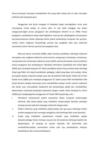 kerana komputer berupaya membekalkan ilmu yang lebih meluas dan ini akan mencabar
profesion dan keupayaan guru.


       Penggunaan alat bantu mengajar ini dikatakan dapat meningkatkan minat serta
merangsang minda pelajar di zaman siber ini dan telah dianggap dan diakui
sebagai pemangkin proses pengajaran dan pembelajaran (Heinich et al, 1999). Proses
pengajaran- pembelajaran dapat dipertingkatkan mutunya dan dipelbagaikan penyampaian
dan penerimaannya melalui beberapa teknik seperti berbantukan komputer dan perisian,
melalui sistem rangkaian (networking), perisian dan pangkalan data atau maklumat
ataumelalui sistem Internet, perisian dan pangkalan data.


       Menurut Rozina Jamaludin (2000), dalam konteks pendidikan, teknologi maklumat
merupakan satu rangkaian elektronik untuk mencari, mengumpul, menyimpan, memproses,
menyalurkan dan menyampai maklumat secara efektif, pantas dan banyak untuk membantu
proses pengajaran dan pembelajaran. Manakala Halimahtun Saadiahdan Nor Azilah Ngah
(2003) pula mendapati kejayaan ICT dalam pendidikan bukan hanya terletak pada teknologi
tetapi juga faktor lain seperti pendekatan pedagogi, subjek yang diajar, jenis pelajar, tahap
pencapaian pelajar, keperluan pelajar, guru dan persekitaran bilik darjah. Dalam hal ini Irfan
Naufal Umar (2004) pula mendapati penggunaan ICT dalam proses P&P membolehkan bilik
darjah bertemu dengan dunianyata serta membolehkan pelajar sendiri mencari maklumat
dan bahan asal; memudahkan kolaboratif dan perbandingan global dan membolehkan
bahan-bahan multimedia diciptadan disebarkan dengan mudah. Selain daripada itu, Harris
(2000) pula mengkategorikan penggunaan ICT dalam P&P kepada tiga, iaitu :-
i.     Pertukaran interpersonal seperti penyertaan dalam kumpulan perbincangan
       eletronik, bilik darjah global yang melibatkan pelajar-pelajar bertukar pendapat
       tentang sesuatu topik dan hubungan elektronik dengan pakar.
ii.    Koleksi maklumat yang melibatkan pelajar-pelajar dan guru-guru berkongsi artikel,
       sumber pengajaran dan rancangan pengajaran atau berkongsi data untuk dianalisis.
iii.   Projek   yang    melibatkan    penyelesaian      masalah   yang     melibatkan     pelajar
       daripada pelbagai lokasi meninjau sesuatu dan kemudiannya berkongsi kaedah dan
       dapatankajian.    Di   samping    itu   pautan    hiperteks   dan     hipermedia     pula
       membolehkan pelajar menentukan sendiri arah tuju pembelajaran, kelajuan
       pembelajaran dan urutan pembelajaran.
 