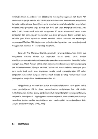 Jamalludin Harun & Zaidatun Tasir (2003) pula mendapati penggunaan ICT dalam P&P
membolehkan pelajar bersifat aktif dalam pencarian maklumat dan membina pengetahuan
daripada maklumat yang diperolehnya serta berpeluang menghubungkaitkan pengetahuan
merentas mata pelajaran tanpa disekat oleh masa dan jarak. Mengikut Norhaniza Abdul
Kadir (1994), hasrat untuk mencapai penggunaan ICT secara menyeluruh dalam proses
pengajaran dan pembelajaran memerlukan dua jenis perubahan dalam kalangan guru.
Pertama, guru harus diyakinkan bahawa terdapat banyak kebaikan dan kepentingan
penggunaan ICT dalam P&P. Kedua, guru perlu diberikan kemahiran yang mencukupi untuk
menggunakan peralatan ICT secara cekap dan efektif.


       Baharudin Aris, Mohamad Bilal Ali, Jamalludin Harun & Zaidatun Tasir (2001) pula
mengatakan    bahawa     latihan   ICT     diperlukan   bukan   sahaja   untuk   melatih
kemahiran penggunaannya tetapi juga untuk meyakinkan penggunaannya dalam P&P dalam
kalangan guru. Malah Norizan (2003) dalam kajiannya mendapati wujud perhubungan yang
baik antara kemahiran ICT dengan amalan ICT dalam P&P. Manakala beliau mendapati guru-
guru masih tidak pasti akan keupayaan mereka untuk menggabungkan ICT dalam
pengajaran. Kebanyakan daripada mereka masih berada di tahap ‘perlu belajar’ untuk
meningkatkan pengetahuan dan kemahiran dalam ICT.


       Penggunaan ICT ini dalam bilik darjah tradisional mempunyai kesan positif keatas
proses pembelajaran. ICT ini dapat memperluaskan pembelajaran luar bilik darjah,
melibatkan pakar dari luar bidang pendidikan untuk mengimbangkan hubungan antaraguru
dan pelajar, meningkatkan tanggungjawab dan inisiatif pelajar, memudahkan pelajar-pelajar
mengakses sumber-sumber pembelajaran, dan meningkatkan penyertaandalam kelas
(Tengku Zawawi Bin Tengku Zainal, 2000).




2.4    KESIMPULAN
 