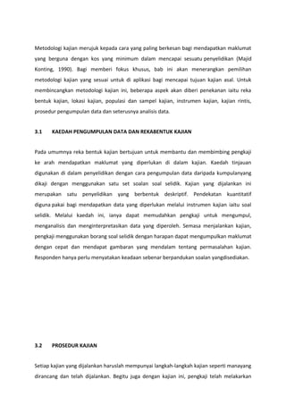 Metodologi kajian merujuk kepada cara yang paling berkesan bagi mendapatkan maklumat
yang berguna dengan kos yang minimum dalam mencapai sesuatu penyelidikan (Majid
Konting, 1990). Bagi memberi fokus khusus, bab ini akan menerangkan pemilihan
metodologi kajian yang sesuai untuk di aplikasi bagi mencapai tujuan kajian asal. Untuk
membincangkan metodologi kajian ini, beberapa aspek akan diberi penekanan iaitu reka
bentuk kajian, lokasi kajian, populasi dan sampel kajian, instrumen kajian, kajian rintis,
prosedur pengumpulan data dan seterusnya analisis data.


3.1    KAEDAH PENGUMPULAN DATA DAN REKABENTUK KAJIAN


Pada umumnya reka bentuk kajian bertujuan untuk membantu dan membimbing pengkaji
ke arah mendapatkan maklumat yang diperlukan di dalam kajian. Kaedah tinjauan
digunakan di dalam penyelidikan dengan cara pengumpulan data daripada kumpulanyang
dikaji dengan menggunakan satu set soalan soal selidik. Kajian yang dijalankan ini
merupakan satu penyelidikan yang berbentuk deskriptif. Pendekatan kuantitatif
diguna pakai bagi mendapatkan data yang diperlukan melalui instrumen kajian iaitu soal
selidik. Melalui kaedah ini, ianya dapat memudahkan pengkaji untuk mengumpul,
menganalisis dan menginterpretasikan data yang diperoleh. Semasa menjalankan kajian,
pengkaji menggunakan borang soal selidik dengan harapan dapat mengumpulkan maklumat
dengan cepat dan mendapat gambaran yang mendalam tentang permasalahan kajian.
Responden hanya perlu menyatakan keadaan sebenar berpandukan soalan yangdisediakan.




3.2    PROSEDUR KAJIAN


Setiap kajian yang dijalankan haruslah mempunyai langkah-langkah kajian seperti manayang
dirancang dan telah dijalankan. Begitu juga dengan kajian ini, pengkaji telah melakarkan
 