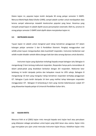 Dalam kajian ini, populasi kajian terdiri daripada 30 orang pelajar semester 5 ISMPE.
Menurut Mohd Najib Abdul Ghafar (1999), sampel adalah sumber untuk mendapatkan data
kerana sampel sebenarnya mewakili keseluruhan populasi yang besar. Kesemua yang
menjadi sampel kajian ini adalah dipilih secara pensampelan sistematik. Oleh itu, seramai 15
orang pelajar semester 5 ISMPE telah dipilih dalam menjalankan kajian ini.


3.5    INSTRUMEN KAJIAN


Tujuan kajian ini adalah untuk mengenal pasti tahap kemahiran penggunaan ICT dalam
kalangan pelajar semester 5 dan 6 Pendidikan Ekonomi. Pengkaji menggunakan soal
selidik untuk tujuan mengumpulkan data kuantitatif responden. Instrumen berbentuk soal
selidik mudah ditadbir setelah dibina dengan baik dan data senang diproses untuk dianalisis.


       Instrumen kajian yang dijalankan terbahagi kepada empat bahagian iaitu Bahagian A
mengandungi 2 item tentang maklumat responden. Responden hanya perlu menandakan di
dalam petak-petak yang disediakan berkaitan dengan diri responden. Maklumat latar
belakang ini terdiri daripada jantina dan kelayakan masuk ke UPSI sahaja. Bahagian B
mengandungi 10 item yang mengukur tahap kemahiran responden terhadap penggunaan
ICT. Bahagian C pula terdiri daripada 14 item yang melihat tahap kekerapan responden
menggunakan ICT. Bahagian D terkandung 6 item yang menilai keberkesanan subjek ICT
yang ditawarkan kepada pelajar di Universiti Pendidikan Sultan Idris.




3.6    KAJIAN RINTIS


Menurut Polit et al (2001) kajian rintis merujuk kepada versi kajian kecil atau percubaan
yang dilakukan sebagai persediaan untuk kajian yang lebih besar atau utama. Kajian rintis
juga merupakan pra ujian untuk mencuba instrumen kajian khusus. Kelebihan kajian rintis
 