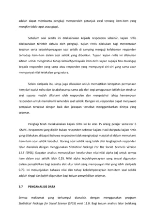 adalah dapat membantu pengkaji memperoleh petunjuk awal tentang item-item yang
mungkin tidak tepat atau gagal.


        Sebelum soal selidik ini dilaksanakan kepada responden sebenar, kajian rintis
dilaksanakan terlebih dahulu oleh pengkaji. Kajian rintis dilakukan bagi menentukan
kesahan serta kebolehpercayaan soal selidik di samping menguji kefahaman responden
terhadap item-item dalam soal selidik yang diberikan. Tujuan kajian rintis ini dilakukan
adalah untuk mengetahui tahap kebolehpercayaan item-item kajian supaya bila diulanguji
kepada responden yang sama atau responden yang mempunyai ciri-ciri yang sama akan
mempunyai nilai ketekalan yang setara.


        Selain daripada itu, ianya juga dilakukan untuk memastikan ketepatan pernyataan
item dari sudut nahu dan tatabahasanya sama ada dari segi penggunaan istilah dan struktur
ayat supaya mudah difahami oleh responden dan mengetahui tahap kemampuan
responden untuk memahami kehendak soal selidik. Dengan ini, responden dapat menjawab
persoalan tersebut dengan baik dan jawapan tersebut menggambarkan dirinya yang
sebenar.


        Pengkaji telah melaksanakan kajian rintis ini ke atas 15 orang pelajar semester 6
ISMPE. Responden yang dipilih bukan responden sebenar kajian. Hasil daripada kajian rintis
yang dilakukan, didapati bahawa responden tidak menghadapi masalah di dalam memahami
item-item soal selidik tersebut. Borang soal selidik yang telah diisi lengkapoleh responden
telah dianalisis dengan menggunakan Statistical Package For The Social Sciences Version
11.5 (SPSS). Dapatan analisis menunjukkan keseluruhan nilai-nilai alpha (α) untuk semua
item dalam soal selidik ialah 0.55. Nilai alpha kebolehpercayaan yang sesuai digunakan
dalam penyelidikan bagi sesuatu alat ukur ialah yang mempunyai nilai yang lebih daripada
0.70. Ini menunjukkan bahawa nilai dan tahap kebolehpercayaan item-item soal selidik
adalah tinggi dan boleh digunakan bagi tujuan penyelidikan sebenar.


3.7     PENGANALISIS DATA


Semua      maklumat    yang   terkumpul     dianalisis   dengan    menggunakan      program
Statistical Package for Social Science (SPSS) versi 11.0. Bagi tujuan analisis latar belakang
 