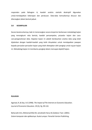 responden    pada    Bahagian      A,   kaedah   analisis   statistik   deskriptif   digunakan
untuk mendapatkan kekerapan dan peratusan. Data-data kemudiannya disusun dan
diterangkan dalam bentuk jadual.


3.8    KESIMPULAN


Secara keseluruhannya, bab ini menerangkan secara terperinci berkenaan metodologi kajian
yang merangkumi reka bentuk, kaedah pensampelan, prosedur kajian dan cara-
cara penganalisisan data. Dapatan kajian ini adalah berdasarkan analisis data yang telah
dijalankan dengan kaedah-kaedah yang telah dinyatakan untuk mendapatkan jawapan
kepada persoalan-persoalan kajian yang telah ditetapkan oleh pengkaji untuk tujuan kajian
ini. Metodologi kajian ini membantu pengkaji dalam mencapai objektif kajian.




RUJUKAN


Agarwal, R, & Day. A.E (1998). The Impact of The Internet on Economic Education.
Journal of Economic Education. 29 (2), Pg. 99-110.


Baharudin Aris, Mohamad Bilal Ali, Jamalludin Harun & Zaidatun Tasir. (2001).
Sistem komputer dan aplikasinya. Kuala Lumpur: Penerbit Venton Publishing.
 