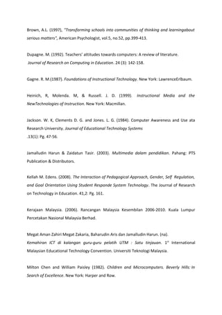 Brown, A.L. (1997), "Transforming schools into communities of thinking and learningabout
serious matters", American Psychologist, vol.5, no.52, pp.399-413.


Dupagne. M. (1992). Teachers’ attitudes towards computers: A review of literature.
Journal of Research on Computing in Education. 24 (3): 142-158.


Gagne. R. M.(1987). Foundations of Instructional Technology. New York: LawrenceErlbaum.


Heinich, R, Molenda. M, & Russell. J. D. (1999).            Instructional Media and the
NewTechnologies of Instruction. New York: Macmillan.


Jackson. W. K, Clements D. G. and Jones. L. G. (1984). Computer Awareness and Use ata
Research University. Journal of Educational Technology Systems
.13(1): Pg. 47-56.


Jamalludin Harun & Zaidatun Tasir. (2003). Multimedia dalam pendidikan. Pahang: PTS
Publication & Distributors.


Kellah M. Edens. (2008). The Interaction of Pedagogical Approach, Gender, Self Regulation,
and Goal Orientation Using Student Responde System Technology. The Journal of Research
on Technology in Education. 41,2: Pg. 161.


Kerajaan Malaysia. (2006). Rancangan Malaysia Kesembilan 2006-2010. Kuala Lumpur
Percetakan Nasional Malaysia Berhad.


Megat Aman Zahiri Megat Zakaria, Baharudin Aris dan Jamalludin Harun. (na).
Kemahiran ICT di kalangan guru-guru pelatih UTM : Satu tinjauan. 1st International
Malaysian Educational Technology Convention. Universiti Teknologi Malaysia.


Milton Chen and William Paisley (1982). Children and Microcomputers. Beverly Hills: In
Search of Excellence. New York: Harper and Row.
 