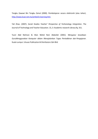 Tengku Zawawi Bin Tengku Zainal (2000). Pembelajaran secara elektronik (atas talian).
http://www.kuwi.net.my/artikel/e-learning.htm.


Yali Zhao. (2007). Social Studies Teacher’ Perspective of Techonology Integration. The
Journal of Technology and Teacher Education. 15, 3: Academic research Library.Pg. 311.


Yusni Abd Rahman & Wan Mohd Rani Abdullah (2001). Mengukur kesediaan
GuruMenggunakan Komputer dalam Menajalankan Tugas Pentadbiran dan Pengajaran.
Kuala Lumpur: Utusan Publication & Distributors Sdn Bhd
 
