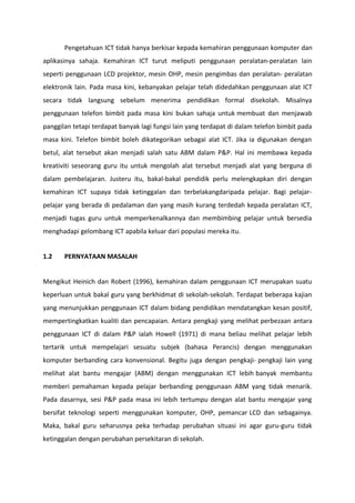 Pengetahuan ICT tidak hanya berkisar kepada kemahiran penggunaan komputer dan
aplikasinya sahaja. Kemahiran ICT turut meliputi penggunaan peralatan-peralatan lain
seperti penggunaan LCD projektor, mesin OHP, mesin pengimbas dan peralatan- peralatan
elektronik lain. Pada masa kini, kebanyakan pelajar telah didedahkan penggunaan alat ICT
secara tidak langsung sebelum menerima pendidikan formal disekolah. Misalnya
penggunaan telefon bimbit pada masa kini bukan sahaja untuk membuat dan menjawab
panggilan tetapi terdapat banyak lagi fungsi lain yang terdapat di dalam telefon bimbit pada
masa kini. Telefon bimbit boleh dikategorikan sebagai alat ICT. Jika ia digunakan dengan
betul, alat tersebut akan menjadi salah satu ABM dalam P&P. Hal ini membawa kepada
kreativiti seseorang guru itu untuk mengolah alat tersebut menjadi alat yang berguna di
dalam pembelajaran. Justeru itu, bakal-bakal pendidik perlu melengkapkan diri dengan
kemahiran ICT supaya tidak ketinggalan dan terbelakangdaripada pelajar. Bagi pelajar-
pelajar yang berada di pedalaman dan yang masih kurang terdedah kepada peralatan ICT,
menjadi tugas guru untuk memperkenalkannya dan membimbing pelajar untuk bersedia
menghadapi gelombang ICT apabila keluar dari populasi mereka itu.


1.2    PERNYATAAN MASALAH


Mengikut Heinich dan Robert (1996), kemahiran dalam penggunaan ICT merupakan suatu
keperluan untuk bakal guru yang berkhidmat di sekolah-sekolah. Terdapat beberapa kajian
yang menunjukkan penggunaan ICT dalam bidang pendidikan mendatangkan kesan positif,
mempertingkatkan kualiti dan pencapaian. Antara pengkaji yang melihat perbezaan antara
penggunaan ICT di dalam P&P ialah Howell (1971) di mana beliau melihat pelajar lebih
tertarik untuk mempelajari sesuatu subjek (bahasa Perancis) dengan menggunakan
komputer berbanding cara konvensional. Begitu juga dengan pengkaji- pengkaji lain yang
melihat alat bantu mengajar (ABM) dengan menggunakan ICT lebih banyak membantu
memberi pemahaman kepada pelajar berbanding penggunaan ABM yang tidak menarik.
Pada dasarnya, sesi P&P pada masa ini lebih tertumpu dengan alat bantu mengajar yang
bersifat teknologi seperti menggunakan komputer, OHP, pemancar LCD dan sebagainya.
Maka, bakal guru seharusnya peka terhadap perubahan situasi ini agar guru-guru tidak
ketinggalan dengan perubahan persekitaran di sekolah.
 
